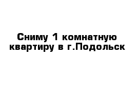 Сниму 1-комнатную квартиру в г.Подольск